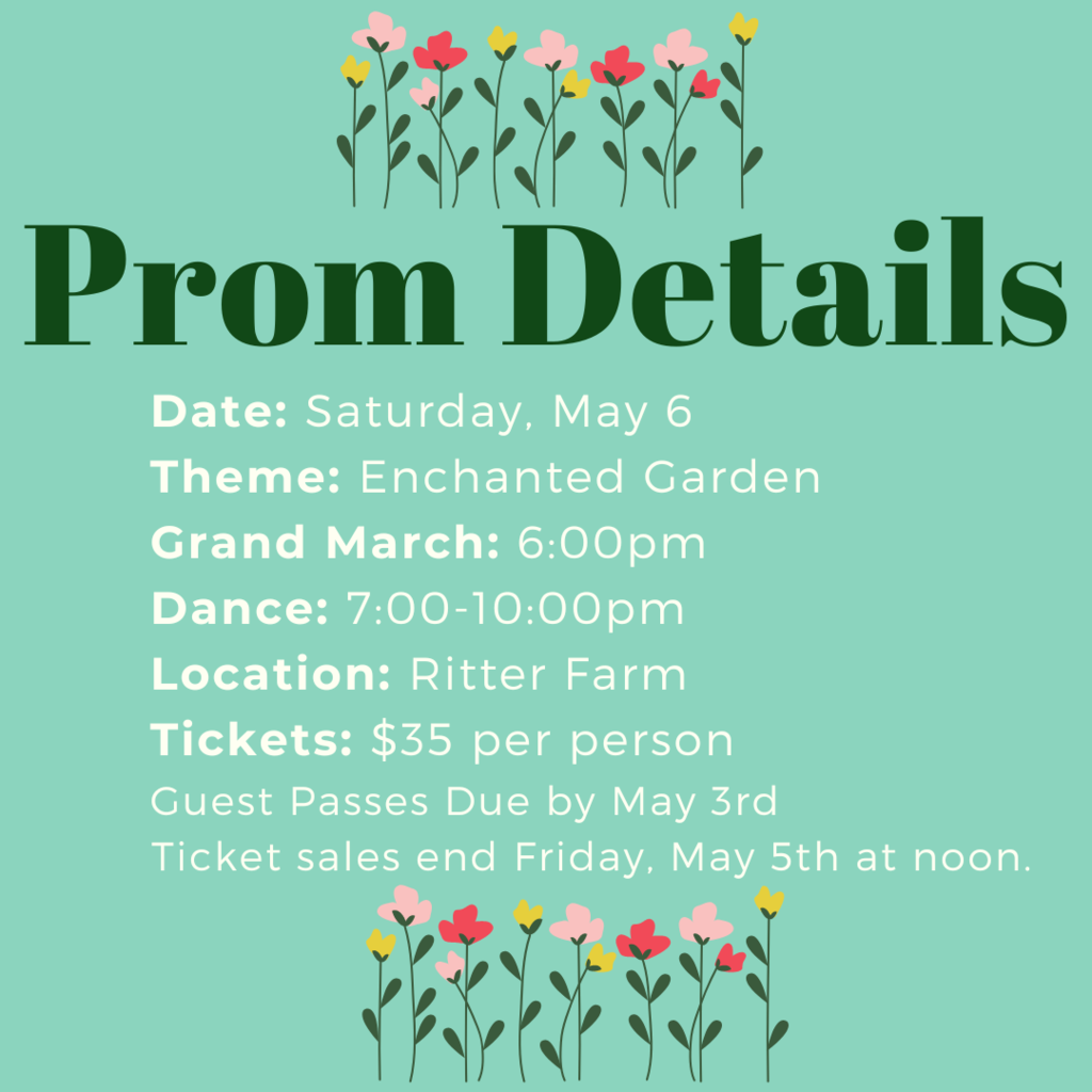 Prom details: Date: Saturday, May 6 Theme: Enchanted Garden Grand March: 6:00pm Dance: 7:00-10:00pm Location: Ritter Farm  Tickets: $35 per person  Guest Passes Due by May 3rd  Ticket sales end Friday, May 5th at noon